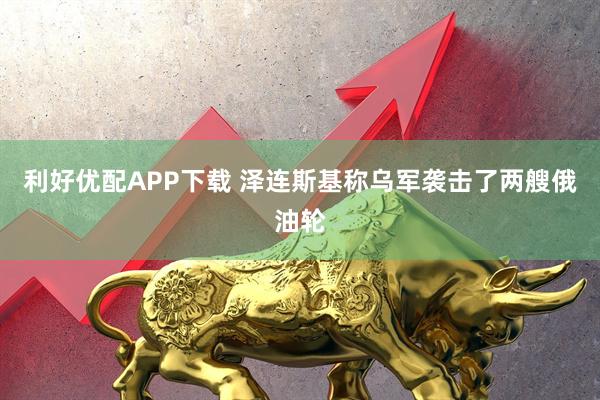 利好优配APP下载 泽连斯基称乌军袭击了两艘俄油轮
