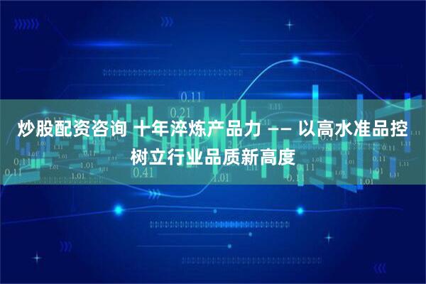 炒股配资咨询 十年淬炼产品力 —— 以高水准品控树立行业品质新高度