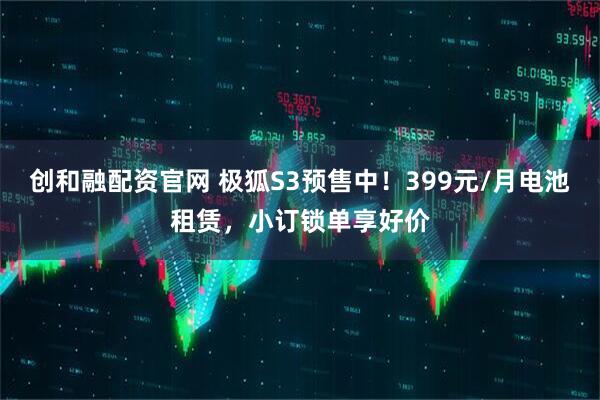创和融配资官网 极狐S3预售中！399元/月电池租赁，小订锁单享好价