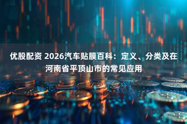 优股配资 2026汽车贴膜百科：定义、分类及在河南省平顶山市的常见应用
