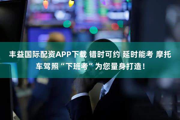 丰益国际配资APP下载 错时可约 延时能考 摩托车驾照“下班考”为您量身打造!