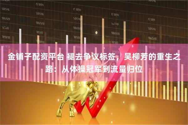 金铺子配资平台 褪去争议标签，吴柳芳的重生之路：从体操冠军到流量归位