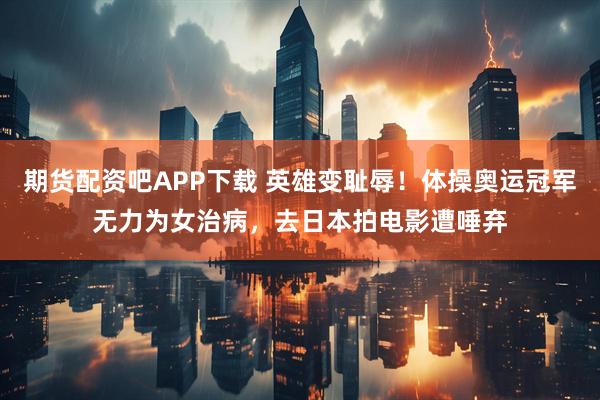 期货配资吧APP下载 英雄变耻辱！体操奥运冠军无力为女治病，去日本拍电影遭唾弃