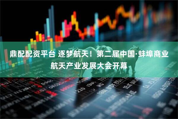 鼎配配资平台 逐梦航天！第二届中国·蚌埠商业航天产业发展大会开幕