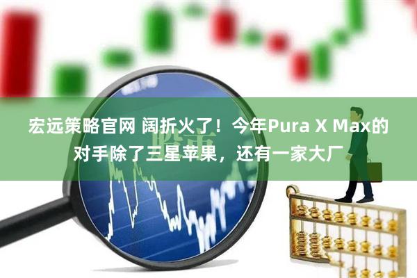 宏远策略官网 阔折火了！今年Pura X Max的对手除了三星苹果，还有一家大厂