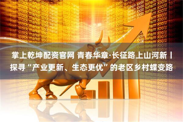 掌上乾坤配资官网 青春华章·长征路上山河新丨探寻“产业更新、生态更优”的老区乡村蝶变路