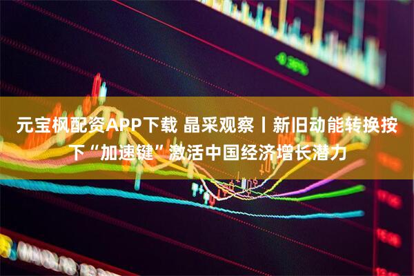 元宝枫配资APP下载 晶采观察丨新旧动能转换按下“加速键”激活中国经济增长潜力