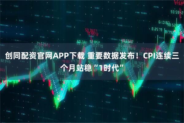 创同配资官网APP下载 重要数据发布！CPI连续三个月站稳“1时代”