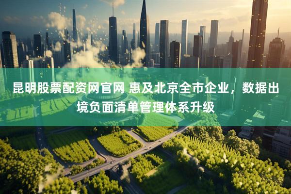 昆明股票配资网官网 惠及北京全市企业，数据出境负面清单管理体系升级