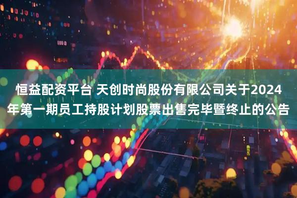 恒益配资平台 天创时尚股份有限公司关于2024年第一期员工持股计划股票出售完毕暨终止的公告