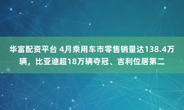 华富配资平台 4月乘用车市零售销量达138.4万辆，比亚迪超18万辆夺冠、吉利位居第二