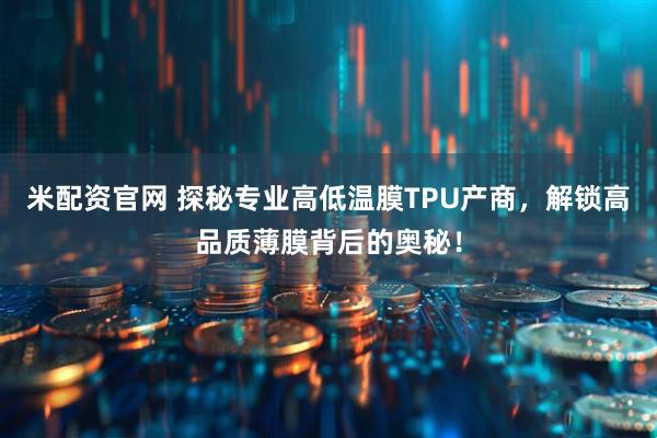 米配资官网 探秘专业高低温膜TPU产商，解锁高品质薄膜背后的奥秘！