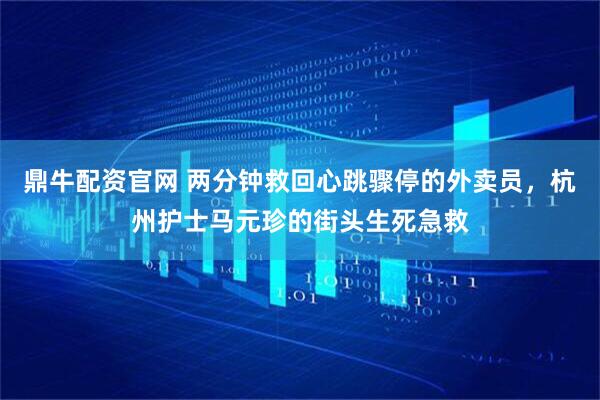 鼎牛配资官网 两分钟救回心跳骤停的外卖员，杭州护士马元珍的街头生死急救