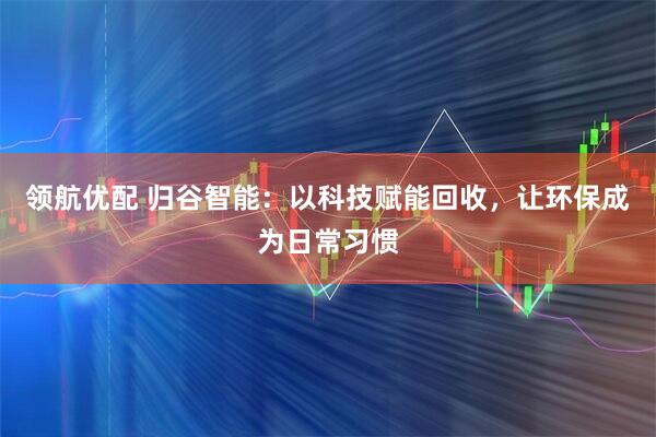 领航优配 归谷智能：以科技赋能回收，让环保成为日常习惯
