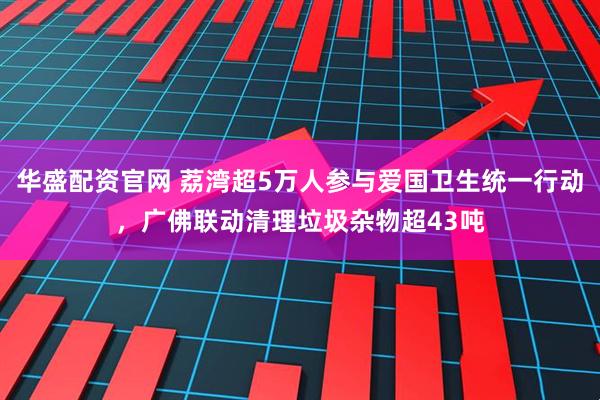 华盛配资官网 荔湾超5万人参与爱国卫生统一行动，广佛联动清理垃圾杂物超43吨