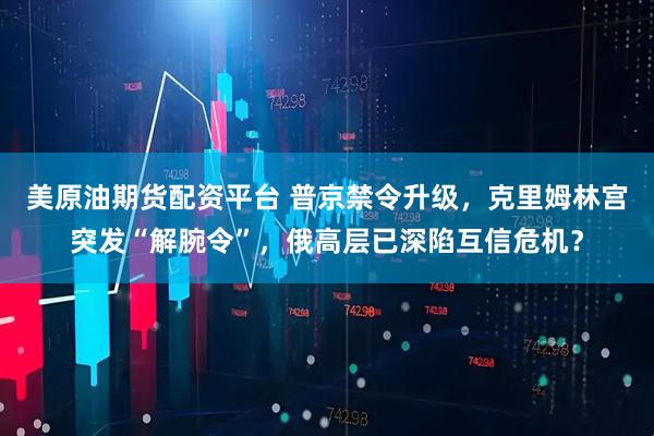 美原油期货配资平台 普京禁令升级，克里姆林宫突发“解腕令”，俄高层已深陷互信危机？