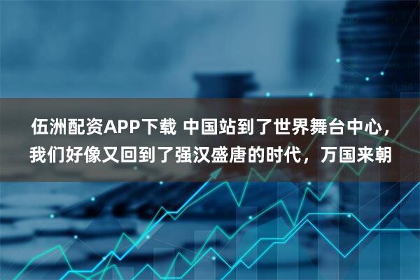 伍洲配资APP下载 中国站到了世界舞台中心，我们好像又回到了强汉盛唐的时代，万国来朝