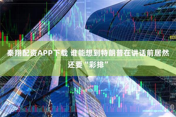 秦翔配资APP下载 谁能想到特朗普在讲话前居然还要“彩排”