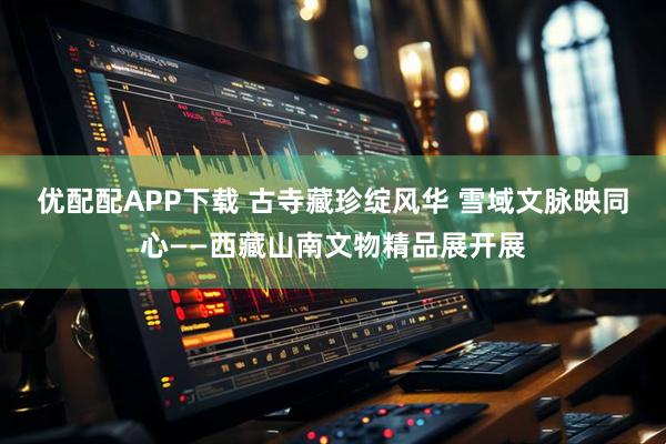 优配配APP下载 古寺藏珍绽风华 雪域文脉映同心——西藏山南文物精品展开展