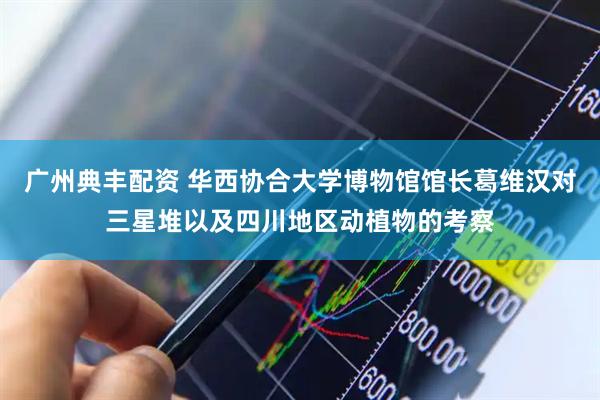 广州典丰配资 华西协合大学博物馆馆长葛维汉对三星堆以及四川地区动植物的考察