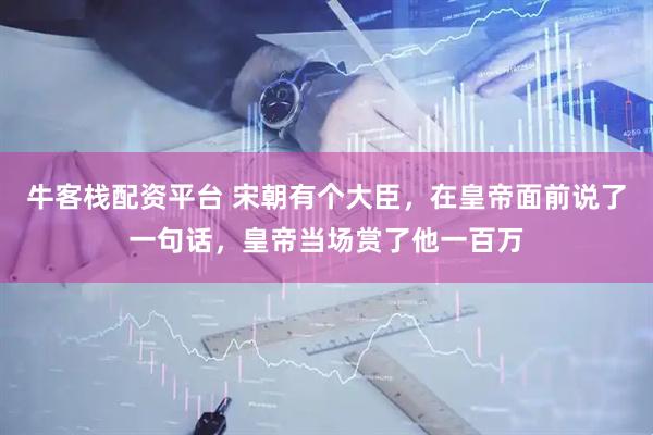 牛客栈配资平台 宋朝有个大臣，在皇帝面前说了一句话，皇帝当场赏了他一百万