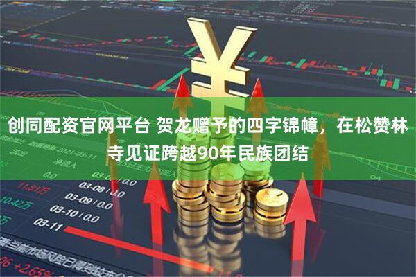 创同配资官网平台 贺龙赠予的四字锦幛，在松赞林寺见证跨越90年民族团结