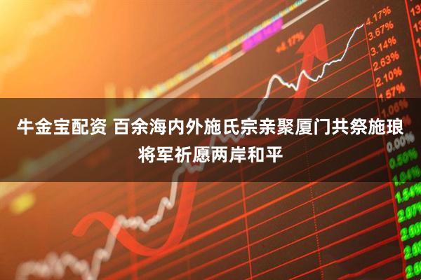 牛金宝配资 百余海内外施氏宗亲聚厦门共祭施琅将军祈愿两岸和平